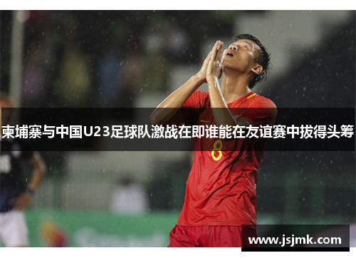 柬埔寨与中国U23足球队激战在即谁能在友谊赛中拔得头筹