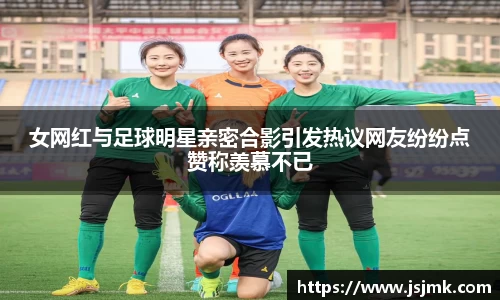 女网红与足球明星亲密合影引发热议网友纷纷点赞称羡慕不已